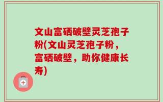 文山富硒破壁灵芝孢子粉(文山灵芝孢子粉，富硒破壁，助你健康长寿)