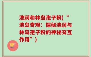 池润和林岛孢子粉(“池岛奇观：探秘池润与林岛孢子粉的神秘交互作用”)