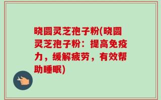 晓圆灵芝孢子粉(晓圆灵芝孢子粉：提高免疫力，缓解疲劳，有效帮助睡眠)