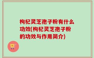 枸杞灵芝孢子粉有什么功效(枸杞灵芝孢子粉的功效与作用简介)