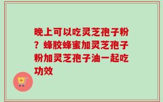 晚上可以吃灵芝孢子粉？蜂胶蜂蜜加灵芝孢子粉加灵芝孢子油一起吃功效