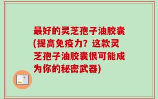 最好的灵芝孢子油胶囊(提高免疫力？这款灵芝孢子油胶囊很可能成为你的秘密武器)