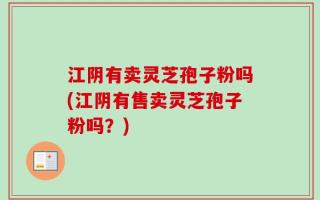 江阴有卖灵芝孢子粉吗(江阴有售卖灵芝孢子粉吗？)