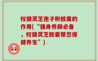权健灵芝孢子粉胶囊的作用(“强身养颜必备，权健灵芝胶囊帮您保健养生”)