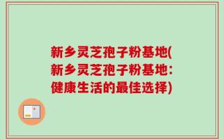 新乡灵芝孢子粉基地(新乡灵芝孢子粉基地：健康生活的最佳选择)