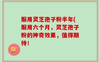 服用灵芝孢子粉半年(服用六个月，灵芝孢子粉的神奇效果，值得期待！
