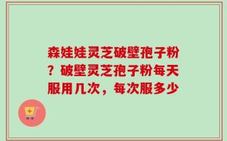 森娃娃灵芝破壁孢子粉？破壁灵芝孢子粉每天服用几次，每次服多少