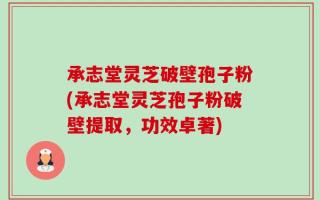 承志堂灵芝破壁孢子粉(承志堂灵芝孢子粉破壁提取，功效卓著)