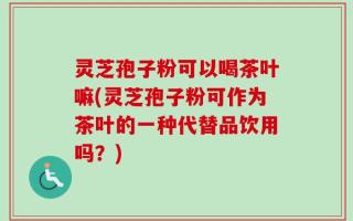 灵芝孢子粉可以喝茶叶嘛(灵芝孢子粉可作为茶叶的一种代替品饮用吗？)