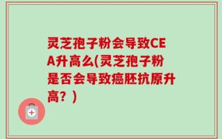 灵芝孢子粉会导致CEA升高么(灵芝孢子粉是否会导致癌胚抗原升高？)