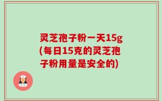 灵芝孢子粉一天15g(每日15克的灵芝孢子粉用量是安全的)