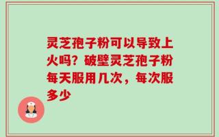 灵芝孢子粉可以导致上火吗？破壁灵芝孢子粉每天服用几次，每次服多少