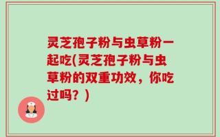灵芝孢子粉与虫草粉一起吃(灵芝孢子粉与虫草粉的双重功效，你吃过吗？)