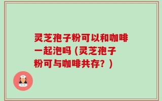 灵芝孢子粉可以和咖啡一起泡吗 (灵芝孢子粉可与咖啡共存？)