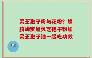 灵芝孢子粉与花粉？蜂胶蜂蜜加灵芝孢子粉加灵芝孢子油一起吃功效