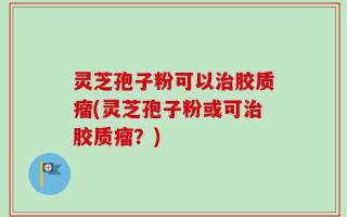 灵芝孢子粉可以治胶质瘤(灵芝孢子粉或可治胶质瘤？)