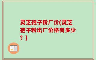 灵芝孢子粉厂价(灵芝孢子粉出厂价格有多少？)