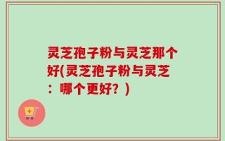 灵芝孢子粉与灵芝那个好(灵芝孢子粉与灵芝：哪个更好？)