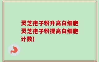 灵芝孢子粉升高白细胞灵芝孢子粉提高白细胞计数)