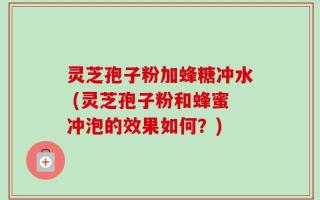 灵芝孢子粉加蜂糖冲水 (灵芝孢子粉和蜂蜜冲泡的效果如何？)