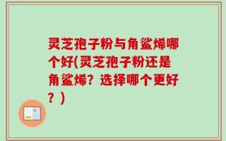 灵芝孢子粉与角鲨烯哪个好(灵芝孢子粉还是角鲨烯？选择哪个更好？)