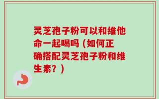 灵芝孢子粉可以和维他命一起喝吗 (如何正确搭配灵芝孢子粉和维生素？)