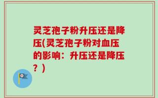 灵芝孢子粉升压还是降压(灵芝孢子粉对血压的影响：升压还是降压？)