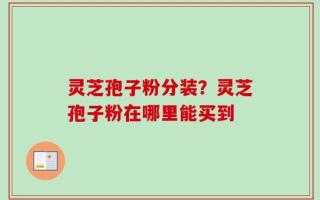 灵芝孢子粉分装？灵芝孢子粉在哪里能买到