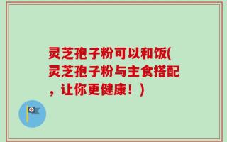 灵芝孢子粉可以和饭(灵芝孢子粉与主食搭配，让你更健康！)