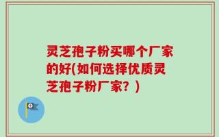 灵芝孢子粉买哪个厂家的好(如何选择优质灵芝孢子粉厂家？)