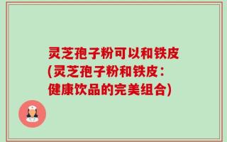 灵芝孢子粉可以和铁皮(灵芝孢子粉和铁皮：健康饮品的完美组合)
