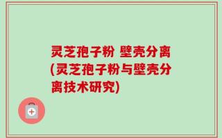 灵芝孢子粉 壁壳分离(灵芝孢子粉与壁壳分离技术研究)
