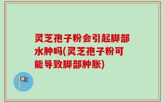 灵芝孢子粉会引起脚部水肿吗(灵芝孢子粉可能导致脚部肿胀)