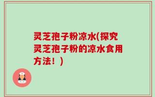 灵芝孢子粉凉水(探究灵芝孢子粉的凉水食用方法！)