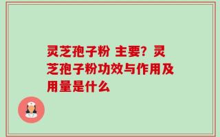 灵芝孢子粉 主要？灵芝孢子粉功效与作用及用量是什么