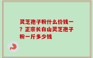 灵芝孢子粉什么价钱一？正宗长白山灵芝孢子粉一斤多少钱