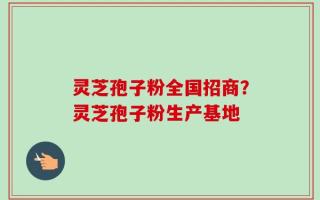 灵芝孢子粉全国招商？灵芝孢子粉生产基地
