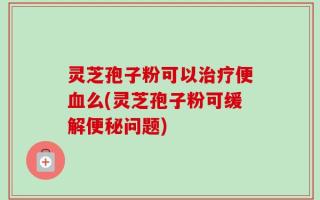 灵芝孢子粉可以治疗便血么(灵芝孢子粉可缓解便秘问题)