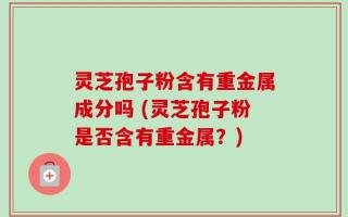 灵芝孢子粉含有重金属成分吗 (灵芝孢子粉是否含有重金属？)