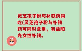 灵芝孢子粉与补铁药同吃(灵芝孢子粉与补铁药可同时食用，有益阳光女性补铁。