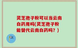 灵芝孢子粉可以当云南白药用吗(灵芝孢子粉能替代云南白药吗？)