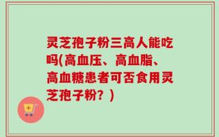 灵芝孢子粉三高人能吃吗(高血压、高血脂、高血糖患者可否食用灵芝孢子粉？)