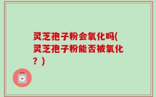 灵芝孢子粉会氧化吗(灵芝孢子粉能否被氧化？)