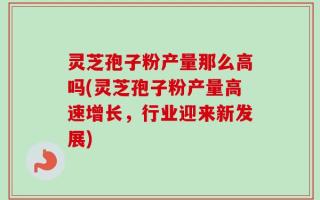 灵芝孢子粉产量那么高吗(灵芝孢子粉产量高速增长，行业迎来新发展)