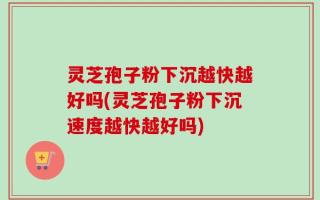 灵芝孢子粉下沉越快越好吗(灵芝孢子粉下沉速度越快越好吗)