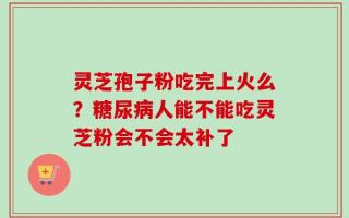 灵芝孢子粉吃完上火么？糖尿病人能不能吃灵芝粉会不会太补了