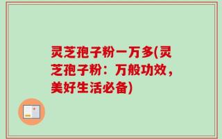 灵芝孢子粉一万多(灵芝孢子粉：万般功效，美好生活必备)