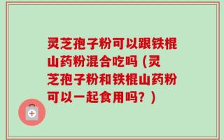 灵芝孢子粉可以跟铁棍山药粉混合吃吗 (灵芝孢子粉和铁棍山药粉可以一起食用吗？)