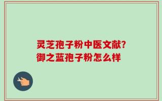 灵芝孢子粉中医文献？御之蓝孢子粉怎么样