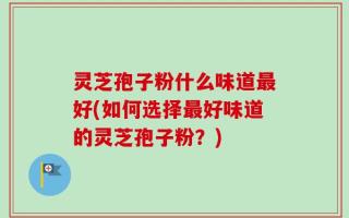 灵芝孢子粉什么味道最好(如何选择最好味道的灵芝孢子粉？)
